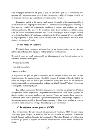 32
Une campagne d’incitation est quant à elle, se caractérise par sa « connotation plus
commerciale, notamment dans le cas de site e-commerce. L’objectif de cette dernière est
de créer une impulsion qui va conduire notre internaute à l’achat. »
Cependant, malgré le fait que ce canal semble être parfait et fortement adaptable, il
faut faire attention à ne pas partir à la dérive. « Le faible coût des campagnes d'e-mailing a,
bien souvent, conduit les responsables marketing à adopter des pratiques de "mass
mailing", autrement dit à envoyer des e-mails en masse à des prospects peu ciblés », or ce
n’est pas du tout un comportement sain pour ce type de campagne. Car un prospect qui voit
sa boite mail surchargée d’emails peu pertinents, du fait d’une stratégie d’envoi non ciblée,
ne va plus prendre la peine de les ouvrir, va faire un tri, et régler sa boite mail afin de ne
plus recevoir ce type d’emails.
B. Les réseaux sociaux
L’objectif d’une campagne webmarketing via les réseaux sociaux est de créer une
relation de confiance et un espace de partage entre vos clients et vous.
Ils sont devenus un canal indispensable de développement pour les entreprises car ils
offrent de nombreux avantages :
- Présence et visibilité
- Notoriété et popularité
- Ventes et profits
« Aujourd'hui de plus en plus d'entreprises et de marques utilisent sur leur site des
fonctions issues des médias sociaux (flux RSS, boutons de partage, widget, […] etc.). De
même les marques sont de plus en plus nombreuses à créer leur profil sur les différentes
plateformes sociales et communautaires. » (François Scheid, Renaud Vaillant, Grégoire de
Montaigu) Le Marketing Digital.
Les médias sociaux sont donc recommandés pour permettre aux entreprises d’utiliser
leur présence sociale au profit de l’acquisition et la fidélisation client. Bien exploités, les
réseaux sociaux permettent également de valoriser l’image de marque d’une entreprise.
Cependant il faut tout de même être vigilant et bien réfléchir à une stratégie adaptée : « Il
faut que ces actions procèdent d'une réflexion en amont et il faut savoir qu'elles ne peuvent
constituer à elles seules une stratégie de marketing social sur Internet. »
C. Le référencement payant (SEM)
« Les professionnels du web utilisent très couramment l'acronyme SEM (Search Engine
Marketing) pour désigner la publicité faite sur les moteurs de recherche. » (François
Scheid, Renaud Vaillant, Grégoire de Montaigu) Le Marketing Digital. Le SEM est une
technique qui permet d’acquérir de manière immédiate mais à court terme, une visibilité
ciblée.
 