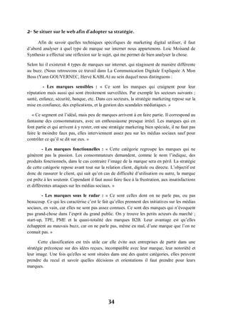 34
2- Se situer sur le web afin d’adopter sa stratégie.
Afin de savoir quelles techniques spécifiques de marketing digital utiliser, il faut
d’abord analyser à quel type de marque sur internet nous appartenons. Loic Moisand de
Synthesio a effectué une réflexion sur le sujet, qui me permet de bien analyser la chose.
Selon lui il existerait 4 types de marques sur internet, qui réagissent de manière différente
au buzz. (Nous retrouvons ce travail dans La Communication Digitale Expliquée A Mon
Boss (Yann GOUVERNEC, Hervé KABLA) au sein duquel nous distinguons :
- Les marques sensibles : « Ce sont les marques qui craignent pour leur
réputation mais aussi qui sont étroitement surveillées. Par exemple les secteurs suivants ;
santé, enfance, sécurité, banque, etc. Dans ces secteurs, la stratégie marketing repose sur la
mise en confiance, des explications, et la gestion des scandales médiatiques. »
« Ce segment est l’idéal, mais peu de marques arrivent à en faire partie. Il correspond au
fantasme des consommateurs, avec un enthousiasme presque irréel. Les marques qui en
font partie et qui arrivent à y rester, ont une stratégie marketing bien spéciale, il ne faut pas
faire le moindre faux pas, elles interviennent assez peu sur les médias sociaux sauf pour
contrôler ce qu’il se dit sur eux. »
- Les marques fonctionnelles : « Cette catégorie regroupe les marques qui ne
génèrent pas la passion. Les consommateurs demandent, comme le nom l’indique, des
produits fonctionnels, dans le cas contraire l’image de la marque sera en péril. La stratégie
de cette catégorie repose avant tout sur la relation client, digitale ou directe. L’objectif est
donc de rassurer le client, qui sait qu’en cas de difficulté d’utilisation ou autre, la marque
est prête à les soutenir. Cependant il faut aussi faire face à la frustration, aux insatisfactions
et différentes attaques sur les médias sociaux. »
- Les marques sous le radar : « Ce sont celles dont on ne parle pas, ou pas
beaucoup. Ce qui les caractérise c’est le fait qu’elles prennent des initiatives sur les médias
sociaux, en vain, car elles ne sont pas assez connues. Ce sont des marques qui n’évoquent
pas grand-chose dans l’esprit du grand public. On y trouve les petits acteurs du marché ;
start-up, TPE, PME et la quasi-totalité des marques B2B. Leur avantage est qu’elles
échappent au mauvais buzz, car on ne parle pas, même en mal, d’une marque que l’on ne
connait pas. »
Cette classification est très utile car elle évite aux entreprises de partir dans une
stratégie préconçue sur des idées reçues, incompatible avec leur marque, leur notoriété et
leur image. Une fois qu'elles se sont situées dans une des quatre catégories, elles peuvent
prendre du recul et savoir quelles décisions et orientations il faut prendre pour leurs
marques.
 