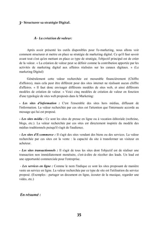 35
3- Structurer sa stratégie Digital.
A- La création de valeur:
Après avoir présenté les outils disponibles pour l'e-marketing, nous allons voir
comment structurer et mettre en place sa stratégie de marketing digital. Ce qu'il faut savoir
avant tout c'est qu'en mettant en place ce type de stratégie, l'objectif principal est de créer
de la valeur. « La création de valeur peut se définir comme la contribution apportée par les
activités de marketing digital aux affaires réalisées sur les canaux digitaux. » (Le
marketing Digital)
Généralement cette valeur recherchée est mesurable financièrement (Chiffre
d'affaires), mais cela peut être différent pour des sites internet ne réalisant aucun chiffre
d'affaires. « Il faut donc envisager différents modèles de sites web, et ainsi différents
modèles de création de valeur. » Voici cinq modèles de création de valeur en fonction
d'une typologie de sites web proposés dans le Marketing:
- Les sites d'information : C'est l'ensemble des sites hors médias, diffusant de
l'information. La valeur recherchée par ces sites est l'attention que l'internaute accorde au
message qui lui est proposé.
- Les sites média : Ce sont les sites de presse en ligne ou à vocation éditoriale (webzine,
blogs, etc.). La valeur recherchée par ces sites est directement inspirée du modèle des
médias traditionnels puisqu'il s'agit de l'audience.
- Les sites d'E-commerce : Il s'agit des sites vendant des biens ou des services. La valeur
recherchée par ces sites est la vente : la capacité du site à transformer un visiteur en
acheteur.
- Les sites transactionnels : Il s'agit de tous les sites dont l'objectif est de réaliser une
transaction non immédiatement monétaire, c'est-à-dire de récolter des leads. Un lead est
une opportunité commerciale pour l'entreprise.
- Les services en ligne : Comme le nom l'indique ce sont les sites proposant de manière
vaste un service en ligne. La valeur recherchée par ce type de site est l'utilisation du service
proposé. (Exemples : partager un document en ligne, écouter de la musique, regarder une
vidéo, etc.)
En résumé :
 