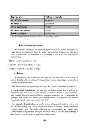 36
Type de site Valeur recherche
Site d’information Attention
Site média Audience
Site e-commerce Vente
Site transactionnel Leads
Service en ligne utilisation
Cinq modèles de création de valeur. Source : Le Marketing Digital
B- La démarche stratégique :
La démarche stratégique du marketing digital découle du modèle de création de
valeur énoncé précédemment. Selon les auteurs du Marketing Digital, pour créer de la
valeur, il faut se baser sur trois grands principes lors de la mise en place de la stratégie de
webmarketing :
- Attirer : acquérir ou générer du trafic.
- Convertir : Transformer le trafic en valeur.
- Fidéliser : Répéter la valeur dans le temps.
 Attirer
L'attraction est une action bien spécifique au marketing digital. Elle consiste à
générer du trafic sur le site internet. Ce mode d'action est souvent privilégié par rapport à la
conversion et à la fidélisation.
Selon les auteurs du Marketing digital, « il existe deux grandes stratégies d'attraction » :
- Les stratégies d'acquisition : ce sont tous les leviers onlines dont le coût est en
corrélation avec le trafic ou la valeur obtenue. (Exemples : Achats de liens sponsorisés,
mise en place d'un programme d'affiliation, campagne d'emailing, etc.) Le résultat de ses
stratégies peut souvent être mesuré quasi-immédiatement, il est possible d'en mesurer
l'impact ainsi que le retour sur investissement (ROI).
- Les stratégies de génération : ce sont les leviers onlines pour lesquels le coût ne peut
pas être en corrélation avec le trafic ou la valeur obtenue. (Exemples : optimisation SEO,
création d'une page Facebook, rédaction de communiqués de presse, etc.)
Contrairement aux premières stratégies énoncées, celles-ci s'étalent dans le temps et
leurs impacts ne peuvent pas se mesurer immédiatement.
 