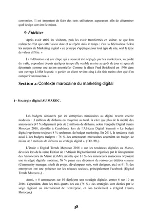 38
conversion. Il est important de faire des tests utilisateurs auparavant afin de déterminer
quel design convient le mieux.
 Fidéliser
Après avoir attiré les visiteurs, puis les avoir transformés en valeur, ce que l'on
recherche c'est que cette valeur dure et se répète dans le temps : c'est la fidélisation. Selon
les auteurs du Marketing digital « ce principe s'applique pour tout type de site, seul le type
de valeur diffère. »
La fidélisation est une étape qui a souvent été négligée par les marketeurs, au profit
du trafic, cependant depuis quelques temps elle semble remise au goût du jour et apparaît
désormais comme une action essentielle. Comme le disait Fred Reichheld en 1996 dans
son ouvrage L'effet loyauté, « garder un client revient cinq à dix fois moins cher que d'en
conquérir un nouveau. »
Section 2: Contexte marocaine du marketing digital
1- Stratégie digital AU MAROC .
Les budgets consacrés par les entreprises marocaines au digital restent encore
modestes : 3 millions de dirhams en moyenne au total. À citer que plus de la moitié des
annonceurs (47 %) dépensent près de 2 millions de dirhams, selon l’enquête Digital trends
Morocco 2018, dévoilée à Casablanca lors de l’Africain Digital Summit « Le budget
digital représente toujours 8 % seulement du budget marketing. En 2016, la tendance était
aussi à des budgets maigres : 78 % des annonceurs marocaines accordent un budget de
moins de 3 millions de dirhams au stratégie digital ». (TOUMI,)
L’étude « Digital Trends Morocco 2018 » sur les tendances digitales au Maroc,
dévoilés lors de la 4eme Édition de l’Africain Digital Summit organisée par le Groupement
des Annonceurs du Maroc (GAM), montre que 81 % des annonceurs marocains déploient
une stratégie digitale moderne, 76 % parmi eux disposent de ressources dédiées comme
(Community manager, chefs de projet, développeur web, web designer, etc.) et 91 % des
entreprises ont une présence sur les réseaux sociaux, principalement Facebook (Digital
Trends Morocco ,) .
Aussi, « 8 annonceurs sur 10 déploient une stratégie digitale, contre 6 sur 10 en
2016. Cependant, dans les trois quarts des cas (75 %), ces stratégies sont dictées par le
siège régional ou international de l’entreprise, et non localement » (Digital Trends
Morocco,)
 