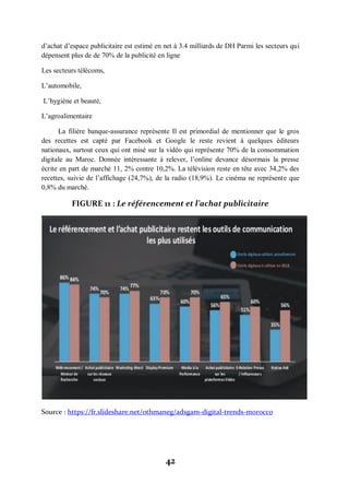42
d’achat d’espace publicitaire est estimé en net à 3.4 milliards de DH Parmi les secteurs qui
dépensent plus de de 70% de la publicité en ligne
Les secteurs télécoms,
L’automobile,
L’hygiène et beauté,
L’agroalimentaire
La filière banque-assurance représente Il est primordial de mentionner que le gros
des recettes est capté par Facebook et Google le reste revient à quelques éditeurs
nationaux, surtout ceux qui ont misé sur la vidéo qui représente 70% de la consommation
digitale au Maroc. Donnée intéressante à relever, l’online devance désormais la presse
écrite en part de marché 11, 2% contre 10,2%. La télévision reste en tête avec 34,2% des
recettes, suivie de l’affichage (24,7%), de la radio (18,9%). Le cinéma ne représente que
0,8% du marché.
FIGURE 11 : Le référencement et l’achat publicitaire
Source : https://fr.slideshare.net/othmaneg/adsgam-digital-trends-morocco
 