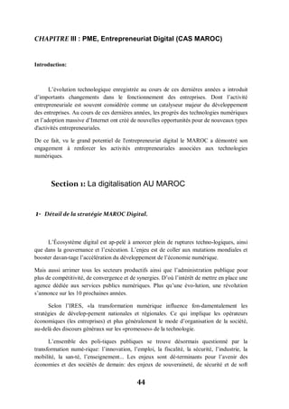44
CHAPITRE III : PME, Entrepreneuriat Digital (CAS MAROC)
Introduction:
L’évolution technologique enregistrée au cours de ces dernières années a introduit
d’importants changements dans le fonctionnement des entreprises. Dont l’activité
entrepreneuriale est souvent considérée comme un catalyseur majeur du développement
des entreprises. Au cours de ces dernières années, les progrès des technologies numériques
et l’adoption massive d’Internet ont créé de nouvelles opportunités pour de nouveaux types
d'activités entrepreneuriales.
De ce fait, vu le grand potentiel de l'entrepreneuriat digital le MAROC a démontré son
engagement à renforcer les activités entrepreneuriales associées aux technologies
numériques.
Section 1: La digitalisation AU MAROC
1- Détail de la stratégie MAROC Digital.
L’Écosystème digital est ap­pelé à amorcer plein de ruptures techno-logiques, ainsi
que dans la gouvernance et l’exécution. L’enjeu est de coller aux mutations mondiales et
booster davan­tage l’accélération du développement de l’économie numérique.
Mais aussi arrimer tous les secteurs productifs ainsi que l’administration publique pour
plus de compétitivité, de convergence et de synergies. D’où l’intérêt de mettre en place une
agence dédiée aux services publics numériques. Plus qu’une évo­lution, une révolution
s’annonce sur les 10 prochaines années.
Selon l’IRES, «la transformation numérique influence fon-damentalement les
stratégies de dévelop-pement nationales et régionales. Ce qui implique les opérateurs
économiques (les entreprises) et plus généralement le mode d’organisation de la société,
au-delà des discours généraux sur les «promesses» de la technologie.
L’ensemble des poli­tiques publiques se trouve désormais questionné par la
transformation numé­rique: l’innovation, l’emploi, la fiscalité, la sécurité, l’industrie, la
mobilité, la san­té, l’enseignement... Les enjeux sont dé­terminants pour l’avenir des
économies et des sociétés de demain: des enjeux de souveraineté, de sécurité et de soft
 