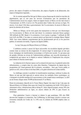 45
power, des enjeux d’emplois et d’innovation, des enjeux d’égalité et de démocratie, des
enjeux d’intégration régionale...
Or, le constat aujourd’hui fait que le Maroc accuse beaucoup de retard en ma­tière de
digitalisation, que ce soit pour les services d’entreprises que les prestations de
l’administration envers les usagers. Selon un rapport récent, le Maroc est très mal classé à
l’international: en 2018, il arrive à la 78e position dans l’indice des services en ligne. Pis
encore, il est classé 110e dans e-gouvernement. Sur l’e-com-merce, là encore le Maroc est
parmi les derniers de la classe.
Même en Afrique, où les trois quarts des transactions se font par voie électronique
via l’e-com-merce, le Maroc est très mal classé. Le commerce marocain brasse quelque
300 milliards de DH. Quant à l’e-commerce, il est à peine à quelque 7 milliards de DH
(soit 0,4% du PIB). C’est dans ce contexte précis qu’intervient la stratégie Maroc Digital
2020. Une vision élaborée conjointement par les professionnels pri-vés et les pouvoirs
publics, le ministère de tutelle, l’Agence du digital (ADD)...
Le top 3 des pays du Moyen-Orient et d’Afrique
L’ambition consiste à ancrer de façon irréversible «la révolution digitale glo­bale»
comme étant un moteur de déve-loppement. Et surtout ériger le numé-rique en tant que
levier stratégique de transformation économique et d’inclu­sion sociale. Ce qui passe par
de grandes réformes au niveau de l’administration publique, une nouvelle dynamique de
compétitivité qui repose sur le digital et surtout l’adhésion et l’implication des citoyens
pour réduire la fracture numé-rique.
La réduction de la fracture repose sur la connectivité pour tous, la générali-sation des
infrastructures, y compris dans les zones dites blanches, l’intégration du digital dans les
programmes de l’ensei­gnement dès le primaire, secondaire... ainsi que l’accès public et
gratuit au wifi, voire au haut et très haut débit, et la géné-ralisation de la data-mobile.
Le challenge consiste à accélérer la transformation numérique, renforcer la place du
Maroc en tant que hub régio-nal et surtout relever les multiples freins systémiques, en
s’attaquant à la problé­matique de la gouvernance et des compé­tences numériques. Le défi
est de former chaque année 30.000 professionnels IT au Maroc.
Parmi les principaux objectifs de la Vision Maroc Digital: être dans le top 3 des pays du
Moyen-Orient et d’Afrique (hors pays du Conseil de coopération du Golfe: CCG) dans le
classement e-Gov, infrastructures data et doing IT. Autre objectif assigné, assurer 50% des
démarches administratives en ligne, ou encore réduire de 50% le gap d’accès au
numérique.
Pour généraliser l’accès à Internet et réduire le gap numérique, 20% des PME
devront être équipées et connectées. Sur l’offshoring, le chal­lenge consiste à assurer une
croissance annuelle de l’ordre de 5 à 10% avec la création de 60.000 emplois dans ce
sec-teur.
 