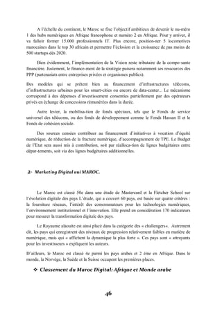 46
A l’échelle du continent, le Maroc se fixe l’objectif ambitieux de devenir le nu­méro
1 des hubs numériques en Afrique francophone et numéro 2 en Afrique. Pour y arriver, il
va falloir former 15.000 professionnels IT. Plus encore, position-ner 5 locomotives
marocaines dans le top 30 africain et permettre l’éclosion et la croissance de pas moins de
500 startups dès 2020.
Bien évidemment, l’implémentation de la Vision reste tributaire de la compo­sante
financière. Justement, le finance-ment de la stratégie puisera notamment ses ressources des
PPP (partenariats entre entreprises privées et organismes publics).
Des modèles qui se prêtent bien au financement d’infrastructures télécoms,
d’infrastructures urbaines pour les smart-cities ou encore de data-center... Le mécanisme
correspond à des dépenses d’investissement consenties partiellement par des opérateurs
privés en échange de concessions rémunérées dans la durée.
Autre levier, la mobilisa-tion de fonds spéciaux, tels que le Fonds de service
universel des télécoms, ou des fonds de développement comme le Fonds Hassan II et le
Fonds de cohésion sociale.
Des sources censées contribuer au financement d’initiatives à vocation d’équité
numérique, de réduction de la fracture numérique, d’accompagnement de TPE. Le Budget
de l’Etat sera aussi mis à contribution, soit par réalloca­tion de lignes budgétaires entre
dépar-tements, soit via des lignes budgétaires additionnelles.
2- Marketing Digital aui MAROC.
Le Maroc est classé 50e dans une étude de Mastercard et la Fletcher School sur
l’évolution digitale des pays L’étude, qui a couvert 60 pays, est basée sur quatre critères :
la fourniture réseaux, l’intérêt des consommateurs pour les technologies numériques,
l’environnement institutionnel et l’innovation. Elle prend en considération 170 indicateurs
pour mesurer la transformation digitale des pays.
Le Royaume alaouite est ainsi placé dans la catégorie des « challengers«. Autrement
dit, les pays qui enregistrent des niveaux de progression relativement faibles en matière de
numérique, mais qui « affichent la dynamique la plus forte ». Ces pays sont « attrayants
pour les investisseurs » expliquent les auteurs.
D’ailleurs, le Maroc est classé 4e parmi les pays arabes et 2 éme en Afrique. Dans le
monde, la Norvège, la Suède et la Suisse occupent les premières places.
 Classement du Maroc Digital: Afrique et Monde arabe
 