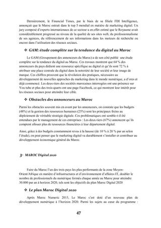 47
Dernièrement, le Financial Times, par le biais de sa filiale FDI Intelligence,
annonçait que le Maroc entrait dans le top 5 mondial en matière de marketing digital. Un
jury composé d’experts internationaux de ce secteur a en effet estimé que le Royaume avait
considérablement progressé au niveau de la qualité de ses sites web, du professionnalisme
de ses agences, du référencement de ses informations dans les moteurs de recherche ou
encore dans l’utilisation des réseaux sociaux.
 GAM: étude complète sur la tendance du digital au Maroc
Le GAM (Groupement des annonceurs du Maroc) a de son côté publié une étude
complète sur la tendance du digital au Maroc. Ces travaux montrent que 64 % des
annonceurs du pays dédient une ressource spécifique au digital et qu’ils sont 72 % à
attribuer une place centrale du digital dans la notoriété de leur société et leur image de
marque. Ces chiffres prouvent que la révolution des pratiques, nécessaire au
développement de nouvelles approches du marketing dans le monde numérique, a d’ores et
déjà commencé. Les deux-tiers des sociétés marocaines interrogées ont une présence sur
You tube et plus des trois-quarts ont une page Facebook, ce qui montrent leur intérêt pour
les réseaux sociaux pour atteindre leur cible.
 Obstacles des annonceurs au Maroc
Parmi les obstacles souvent mis en avant par les annonceurs, on constate que les budgets
(48%) et la gestion des ressources humaines (25%) sont les principaux freins au
déploiement de véritable stratégie digitale. Ces problématiques ont semble-t-il été
entendues par le management de ces entreprises : Les deux-tiers (67%) annoncent qu’ils
comptent allouer plus de ressources financières à leur département digital.
Ainsi, grâce à des budgets constamment revus à la hausse (de 10 % à 20 % par an selon
l’étude), on peut penser que le marketing digital va durablement s’installer et contribuer au
développement économique général du Maroc.
3- MAROC Digital 2020
Faire du Maroc l’un des trois pays les plus performants de la zone Moyen-
Orient/Afrique en matière d’infrastructures et d’environnement d’affaires IT, doubler le
nombre de professionnels du numérique formés chaque année au Maroc pour atteindre
30.000 par an à horizon 2020, tels sont les objectifs du plan Maroc Digital 2020
 Le plan Maroc Digital 2020
Après Maroc Numeric 2013, Le Maroc s’est doté d’un nouveau plan de
développement numérique à l’horizon 2020. Parmi les sujets au cœur du programme :
 