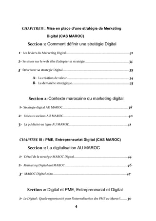 4
CHAPITRE II : Mise en place d’une stratégie de Merketing
Digital (CAS MAROC)
Section 1: Comment définir une stratégie Digital
1- Les leviers du Marketing Digital...............................................................................31
2- Se situer sur le web afin d’adopter sa stratégie.......................................................34
3- Structurer sa stratégie Digital...................................................................................35
A- La création de valeur..............................................................................34
B- La démarche stratégique........................................................................35
Section 2: Contexte marocaine du marketing digital
1- Stratégie digital AU MAROC..................................................................................38
2- Reseaux sociaux AU MAROC.................................................................................40
3- La publicité en ligne AU MAROC.........................................................................41
CHAPITRE III : PME, Entrepreneuriat Digital (CAS MAROC)
Section 1: La digitalisation AU MAROC
1- Détail de la stratégie MAROC Digital...................................................................44
2- Marketing Digital aui MAROC..............................................................................46
3- MAROC Digital 2020............................................................................................47
Section 2: Digital et PME, Entrepreneuriat et Digital
1- Le Digital : Quelle opportunité pour l’internalisation des PME au Maroc?.........50
 