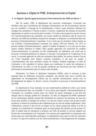50
Section 2: Digital et PME, Entrepreneuriat et Digital
1- Le Digital : Quelle opportunité pour l’internalisation des PME au Maroc ?
Dès les années 1980, le déploiement des nouvelles technologies, l’ouverture des
frontières ainsi que l’accélération des échanges internationaux ont été les principaux facteurs
qui ont contribué à l’ancrage de la mondialisation. Celle-ci ayant fortement influencé les
stratégies des entreprises à l’interne comme à l’externe, a également fait émerger de nouvelles
opportunités en amont et en aval de part le monde. C’est dans cette perspective que les travaux
sur l’internationalisation des entreprises ont suscité nombre de chercheurs afin de trouver les
solutions aux différents problèmes auxquels les managers et dirigeants se confrontent dans leur
processus d’internationalisation. Cependant, il est à noter que les premières études menées en
vue d’étudier l’internationalisation remontent aux années 1950 par Penrose. En 1977, le
premier modèle d’internationalisation ; appelé le modèle d’Uppsala, a vu le jour par les deux
auteurs suédois Johanson et Vahlne. Deux grandes approches ont caractérisé les modèles
d’internationalisation. La première est dite traditionnelle, ses défendeurs ont révélé que le
processus d’internationalisation est linéaire et nécessite l’accumulation de l’expérience et du
savoir. La seconde approche est celle des entreprises Born global. Ses auteurs mettent l’accent
sur l’actif intangible dont dispose certaines entreprises et qui peut les guider à
s’internationaliser dès leurs premières années de création. Pendant longtemps, la taille de
l’entreprise a été considérée le facteur majeur qui conditionne le succès des entreprises à
l’international. En effet, ce sont les grandes entreprises qui fascinaient par leurs résultats et
performances internationales dans les quatre coins du globe.
Néanmoins, les Petites et Moyennes Entreprises (PME), étant la structure la plus
répandue dans les différentes économies mondiales, ont cherché elles aussi à profiter des
opportunités de développement offertes par les marchés internationaux surtout avec le
développement du digital. Ce dernier a permis d’accélérer le processus d’internationalisation
des PME.
La digitalisation d’une entreprise est une transformation globale de celle-ci qui touche
son fonctionnement dans son ensemble. C’est la raison pour laquelle l’internationalisation de
l’entreprise est considérée comme étant une refonte de nature stratégique et qui doit être
intégrée dans la stratégie globale de l’entreprise. En effet, les dirigeants des PME capitalisent
sur les technologies digitales puisqu’elles permettent de connecter les personnes les unes aux
autres pour produire et partager du contenu. Les sites de réseaux sociaux sont de plus en plus
nombreux et attirent les utilisateurs plus rapidement que les sites de médias traditionnels. Ainsi
l’ubérisation a prouvé le fait d’avoir un impact sur les clients puisqu’elle affecte à la fois la
stratégie et le marketing de l’entreprise grâce au large partage des données qu’elle permet. En
effet, le digital aide les entreprises à proposer une offre de produits et services adaptée aux
besoins des consommateurs car l’entreprise a les moyens pour approfondir la connaissance des
clients grâce aux outils Big Data analytiques. La digitalisation joue aussi un rôle clé à plusieurs
niveaux, il s’agit de la relation avec les clients internationaux, le développement des stratégies,
 