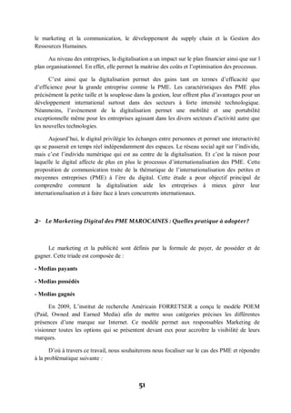 51
le marketing et la communication, le développement du supply chain et la Gestion des
Ressources Humaines.
Au niveau des entreprises, la digitalisation a un impact sur le plan financier ainsi que sur l
plan organisationnel. En effet, elle permet la maitrise des coûts et l’optimisation des processus.
C’est ainsi que la digitalisation permet des gains tant en termes d’efficacité que
d’efficience pour la grande entreprise comme la PME. Les caractéristiques des PME plus
précisément la petite taille et la souplesse dans la gestion, leur offrent plus d’avantages pour un
développement international surtout dans des secteurs à forte intensité technologique.
Néanmoins, l’avènement de la digitalisation permet une mobilité et une portabilité
exceptionnelle même pour les entreprises agissant dans les divers secteurs d’activité autre que
les nouvelles technologies.
Aujourd’hui, le digital privilégie les échanges entre personnes et permet une interactivité
qu se passerait en temps réel indépendamment des espaces. Le réseau social agit sur l’individu,
mais c’est l’individu numérique qui est au centre de la digitalisation. Et c’est la raison pour
laquelle le digital affecte de plus en plus le processus d’internationalisation des PME. Cette
proposition de communication traite de la thématique de l’internationalisation des petites et
moyennes entreprises (PME) à l’ère du digital. Cette étude a pour objectif principal de
comprendre comment la digitalisation aide les entreprises à mieux gérer leur
internationalisation et à faire face à leurs concurrents internationaux.
2- Le Marketing Digital des PME MAROCAINES : Quelles pratique à adopter?
Le marketing et la publicité sont définis par la formule de payer, de posséder et de
gagner. Cette triade est composée de :
- Medias payants
- Medias possédés
- Medias gagnés
En 2009, L’institut de recherche Américain FORRETSER a conçu le modèle POEM
(Paid, Owned and Earned Media) afin de mettre sous catégories précises les différentes
présences d’une marque sur Internet. Ce modèle permet aux responsables Marketing de
visionner toutes les options qui se présentent devant eux pour accroître la visibilité de leurs
marques.
D’où à travers ce travail, nous souhaiterons nous focaliser sur le cas des PME et répondre
à la problématique suivante :
 