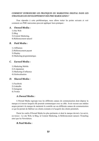 52
COMMENT INTRODUIRE LES PRATIQUES DU MARKETING DIGITAL DANS LES
STRATEGIES DE DEVELOPPEMENT DES PME MAROCAINES ?
Pour répondre à cette problématique, nous allons traiter les points suivants et voir
comment ces PME marocaines peuvent appliquer leurs pratiques :
A. Owned Media :
1) Site Web
2) Blog
3) Content Marketing,
4) Référencement naturel
B. Paid Media :
1) Affiliation
2) Référencement payant
3) Display
4) Marketing programmatique.
C. Earned Media :
1) Marketing Mobile
2) E-réputation
3) Marketing d’influence
4) Géolocalisation
D. Shared Media :
1) Facebook
2) LinkedIn
3) Instagram
4) Twitter
A.Owned Media :
L’Owned Media regroupe tous les différents canaux de communication dont dispose la
marque et à travers lesquels elle pourrait communiquer avec sa cible. Avoir recours aux médias
acquis permet à la marque de maintenir le contrôle sur ses différents canaux de communication
ce qui lui permet de fidéliser ses clients existants et d’acquérir des clients potentiels.
Parmi les outils d’Owned Media les plus pertinents et dont la marque devrait s’en servir,
on trouve : Le site Web, le Blog, le Content Marketing, le Référencement naturel, l’Emailing
ainsi que les Newsletters.
B.Paid Media :
 