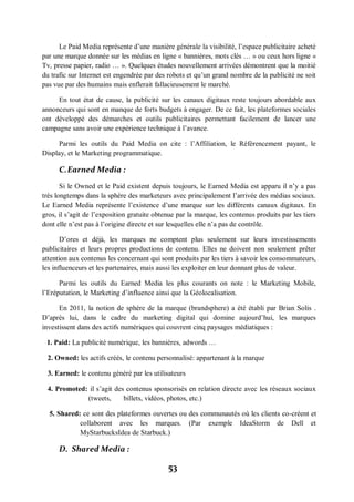 53
Le Paid Media représente d’une manière générale la visibilité, l’espace publicitaire acheté
par une marque donnée sur les médias en ligne « bannières, mots clés … » ou ceux hors ligne «
Tv, presse papier, radio … ». Quelques études nouvellement arrivées démontrent que la moitié
du trafic sur Internet est engendrée par des robots et qu’un grand nombre de la publicité ne soit
pas vue par des humains mais enflerait fallacieusement le marché.
En tout état de cause, la publicité sur les canaux digitaux reste toujours abordable aux
annonceurs qui sont en manque de forts budgets à engager. De ce fait, les plateformes sociales
ont développé des démarches et outils publicitaires permettant facilement de lancer une
campagne sans avoir une expérience technique à l’avance.
Parmi les outils du Paid Media on cite : l’Affiliation, le Référencement payant, le
Display, et le Marketing programmatique.
C.Earned Media :
Si le Owned et le Paid existent depuis toujours, le Earned Media est apparu il n’y a pas
très longtemps dans la sphère des marketeurs avec principalement l’arrivée des médias sociaux.
Le Earned Media représente l’existence d’une marque sur les différents canaux digitaux. En
gros, il s’agit de l’exposition gratuite obtenue par la marque, les contenus produits par les tiers
dont elle n’est pas à l’origine directe et sur lesquelles elle n’a pas de contrôle.
D’ores et déjà, les marques ne comptent plus seulement sur leurs investissements
publicitaires et leurs propres productions de contenu. Elles ne doivent non seulement prêter
attention aux contenus les concernant qui sont produits par les tiers à savoir les consommateurs,
les influenceurs et les partenaires, mais aussi les exploiter en leur donnant plus de valeur.
Parmi les outils du Earned Media les plus courants on note : le Marketing Mobile,
l’Eréputation, le Marketing d’influence ainsi que la Géolocalisation.
En 2011, la notion de sphère de la marque (brandsphere) a été établi par Brian Solis .
D’après lui, dans le cadre du marketing digital qui domine aujourd’hui, les marques
investissent dans des actifs numériques qui couvrent cinq paysages médiatiques :
1. Paid: La publicité numérique, les bannières, adwords …
2. Owned: les actifs créés, le contenu personnalisé: appartenant à la marque
3. Earned: le contenu généré par les utilisateurs
4. Promoted: il s’agit des contenus sponsorisés en relation directe avec les réseaux sociaux
(tweets, billets, vidéos, photos, etc.)
5. Shared: ce sont des plateformes ouvertes ou des communautés où les clients co-créent et
collaborent avec les marques. (Par exemple IdeaStorm de Dell et
MyStarbucksIdea de Starbuck.)
D. Shared Media :
 