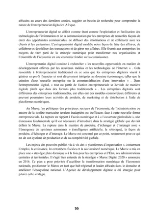 55
africains au cours des dernières années, suggère un besoin de recherche pour comprendre la
nature de l'entrepreneuriat digital en Afrique.
L'entrepreneuriat digital se définit comme étant comme l'exploitation et l'utilisation des
technologies de l'information et de la communication par les entreprises de nouvelles façons de
créer des opportunités commerciales, de diffuser des informations et de collaborer avec les
clients et les partenaires. L'entrepreneuriat digital modifie notre façon de faire des affaires, de
collaborer et de réaliser des transactions et de gérer nos affaires. Elle fournit aux entreprises les
moyens de tirer parti de la stratégie numérique pour transformer nos organisations et
l’ensemble de l’économie en une économie fondée sur la connaissance.
L'entreprenariat digital consiste à rechercher « les nouvelles opportunités en matière de
développement offertes par les nouveaux médias et les technologies de l'internet » . Cela
ressemble à l'entrepreneuriat traditionnel en ce sens que les entreprises digitales visent à
générer un profit financier et sont directement intégrées au domaine économique, telles que la
création d'une nouvelle entreprise ou la commercialisation d'une innovation » . Dans
l'entrepreneuriat digital, « tout ou partie de l'action entrepreneuriale se déroule de manière
digitale plutôt que dans des formats plus traditionnels » . Les entreprises digitales sont
différentes des entreprises traditionnelles, car elles ont des modèles commerciaux différents et
peuvent poursuivre leurs activités de produits, de marketing et de distribution à l'aide de
plateformes numériques.
Au Maroc, les politiques des principaux secteurs de l’économie, de l’administration ou
encore de la société marocaine seraient inadaptées ou inefficaces face à cette nouvelle forme
entrepreneuriale. La rupture en rapport à l’accès numérique et à « l’ouverture généralisée », une
dimension fondamentale qu’il est nécessaire d’introduire dans la stratégie globale que devrait
définir le Maroc. La rupture dans la manière de produire, d’échanger et d’interagir avec «
l’émergence de systèmes autonomes » (intelligence artificielle, la robotique), la façon de
produire, d’échanger et d’interagir. Le Maroc est concerné par ce point, notamment pour ce qui
est de son système de production et de sa compétitivité globale.
Les enjeux des pouvoirs publics vis-à-vis des « plateformes d’organisation », concernant
l’emploi, la croissance, les retombées fiscales et la souveraineté numérique. Le Maroc a mis en
place une « stratégie plate-formique » à la fois pour les entreprises et l’État, ses administrations
centrales et territoriales. Il s'agit bien entendu de la stratégie « Maroc Digital 2020 » annoncée
en 2016. Ce plan a pour priorités d’accélérer la transformation numérique de l’économie
nationale, positionner le Maroc en tant que hub régional et leader africain dans le domaine et
améliorer l’écosystème national. L’Agence de développement digitale a été chargée pour
piloter cette stratégie.
 