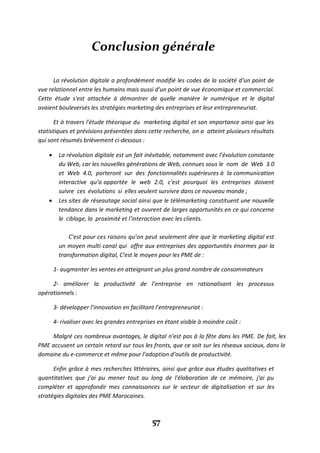 57
Conclusion générale
La révolution digitale a profondément modifié les codes de la société d'un point de
vue relationnel entre les humains mais aussi d'un point de vue économique et commercial.
Cette étude s'est attachée à démontrer de quelle manière le numérique et le digital
avaient bouleversés les stratégies marketing des entreprises et leur entrepreneuriat.
Et à travers l'étude théorique du marketing digital et son importance ainsi que les
statistiques et prévisions présentées dans cette recherche, on a atteint plusieurs résultats
qui sont résumés brièvement ci-dessous :
 La révolution digitale est un fait inévitable, notamment avec l’évolution constante
du Web, car les nouvelles générations de Web, connues sous le nom de Web 3.0
et Web 4.0, porteront sur des fonctionnalités supérieures à la communication
interactive qu’a apportée le web 2.0, c'est pourquoi les entreprises doivent
suivre ces évolutions si elles veulent survivre dans ce nouveau monde ;
 Les sites de réseautage social ainsi que le télémarketing constituent une nouvelle
tendance dans le marketing et ouvrent de larges opportunités en ce qui concerne
le ciblage, la proximité et l’interaction avec les clients.
C’est pour ces raisons qu’on peut seulement dire que le marketing digital est
un moyen multi canal qui offre aux entreprises des opportunités énormes par la
transformation digital, C’est le moyen pour les PME de :
1- augmenter les ventes en atteignant un plus grand nombre de consommateurs
2- améliorer la productivité de l’entreprise en rationalisant les processus
opérationnels :
3- développer l’innovation en facilitant l’entrepreneuriat :
4- rivaliser avec les grandes entreprises en étant visible à moindre coût :
Malgré ces nombreux avantages, le digital n’est pas à la fête dans les PME. De fait, les
PME accusent un certain retard sur tous les fronts, que ce soit sur les réseaux sociaux, dans le
domaine du e-commerce et même pour l’adoption d’outils de productivité.
Enfin grâce à mes recherches littéraires, ainsi que grâce aux études qualitatives et
quantitatives que j'ai pu mener tout au long de l'élaboration de ce mémoire, j'ai pu
compléter et approfondir mes connaissances sur le secteur de digitalisation et sur les
stratégies digitales des PME Marocaines.
 