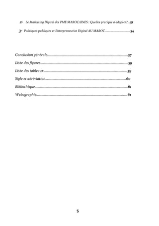 5
2- Le Marketing Digital des PME MAROCAINES : Quelles pratique à adopter?...51
3- Politiques publiques et Entrepreneuriat Digital AU MAROC...............................54
Conclusion générale………………………………………………………………………………..57
Liste des figures……………………………………………………………………………………….59
Liste des tableaux……………………………………………………………………………………59
Sigle et abréviation………………………………………………………………………………..60
Bibliothèque…………………………………………………………………………………………….61
Webographie…………………………………………………………………………………………..61
 
