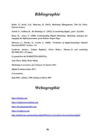 61
Bibliographie
Kotler, P., Kevin, L.K., Manceau, D. (2015). Marketing Management. 15th Ed. Paris:
Pearson France.
Scheid, F., Vaillant, R., De Montaigu, G. (2012). Le marketing digital. , paris : Eyrolles.
Ryan, D., Jones, C. (2009). Understanding Digital Marketing: Marketing strategies for
engaging the digital generation. great Britain: Kogan Page.
Morozan, C., Enache, E., Vechiu, C. (2009). ‘‘Evolution of digital marketing”. Munich
Personal REPEC Archive. 1-9.
Lendrevie Antoine ; Fetique Raphael ; Faivre Duboz ; Thomas .le web marketing
DUNOD.2011, 347 pages.
Le grand livre du MARKETING DIGITAL.
Jean Pierre Malle, Henri Marty.
Marketing et ses leviers .par Netwave/ 21 Janvier 2013.
Digital Evolution Index 2017.
L’économiste.
Kybe2004 ; Adeboy, 1996, Gatheg et Marra 2003
Webographie
https://Statista.com
https://webpresencesolution.com
https://fevad/uploads/files.com
https://wordpress.com
http://kaimbo-jm.com/marketing-digital/lhistoire-et-levolution-du-marketing-digital/
 