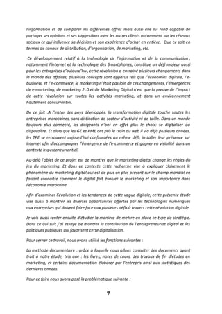 7
l’information et de comparer les différentes offres mais aussi elle lui rend capable de
partager ses opinions et ses suggestions avec les autres clients notamment sur les réseaux
sociaux ce qui influence sa décision et son expérience d’achat en entière. Que ce soit en
termes de canaux de distribution, d’organisation, de marketing, etc.
Ce développement relatif à la technologie de l’information et de la communication ,
notamment l’internet et la technologie des Smartphones, constitue un défi majeur aussi
pour les entreprises d’aujourd’hui, cette révolution a entrainé plusieurs changements dans
le monde des affaires, plusieurs concepts sont apparus tels que l’économies digitale, l’e-
business, et l’e-commerce, le marketing n’était pas loin de ces changements, l’émergences
de e-marketing, de marketing 2 .0 et de Marketing Digital n’est que la preuve de l’impact
de cette révolution sur toutes les activités marketing, et dans un environnement
hautement concurrentiel.
De ce fait .A l’instar des pays développés, la transformation digitale touche toutes les
entreprises marocaines, sans distinction de secteur d’activité ni de taille. Dans un monde
toujours plus connecté, les dirigeants n’ont en effet plus le choix: se digitaliser ou
disparaître. Et alors que les GE et PME ont pris le train du web il y a déjà plusieurs années,
les TPE se retrouvent aujourd’hui confrontées au même défi: installer leur présence sur
internet afin d’accompagner l’émergence de l’e-commerce et gagner en visibilité dans un
contexte hyperconcurrentiel.
Au-delà l’objet de ce projet est de montrer que le marketing digital change les règles du
jeu du marketing. Et dans ce contexte cette recherche vise à expliquer clairement le
phénomène du marketing digital qui est de plus en plus présent sur le champ mondial en
faisant connaitre comment le digital fait évoluer le marketing et son importance dans
l’économie marocaine.
Afin d’examiner l’évolution et les tendances de cette vague digitale, cette présente étude
vise aussi à montrer les diverses opportunités offertes par les technologies numériques
aux entreprises qui doivent faire face aux plusieurs défis à travers cette révolution digitale.
Je vais aussi tenter ensuite d’étudier la manière de mettre en place ce type de stratégie.
Dans ce qui suit j’ai essayé de montrer la contribution de l’entrepreneuriat digital et les
politiques publiques qui favorisent cette digitalisation.
Pour cerner ce travail, nous avons utilisé les fonctions suivantes :
La méthode documentaire : grâce à laquelle nous allons consulter des documents ayant
trait à notre étude, tels que : les livres, notes de cours, des travaux de fin d'études en
marketing, et certains documentation élaborer par l'entrepris ainsi aux statistiques des
dernières années.
Pour ce faire nous avons posé la problématique suivante :
 