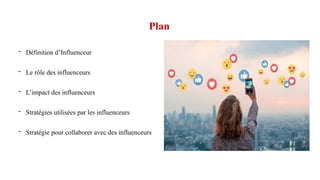Plan
- Définition d’Influenceur
- Le rôle des influenceurs
- L’impact des influenceurs
- Stratégies utilisées par les influenceurs
- Stratégie pour collaborer avec des influenceurs
 