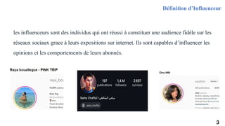 les influenceurs sont des individus qui ont réussi à constituer une audience fidèle sur les
réseaux sociaux grace à leurs expositions sur internet. Ils sont capables d’influencer les
opinions et les comportements de leurs abonnés.
Définition d’Influenceur
3
 