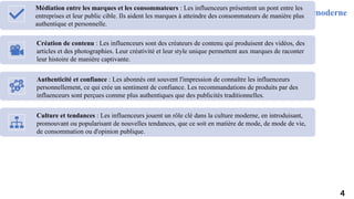 Rôle des influenceurs dans la communication moderne
Médiation entre les marques et les consommateurs : Les influenceurs présentent un pont entre les
entreprises et leur public cible. Ils aident les marques à atteindre des consommateurs de manière plus
authentique et personnelle.
Création de contenu : Les influenceurs sont des créateurs de contenu qui produisent des vidéos, des
articles et des photographies. Leur créativité et leur style unique permettent aux marques de raconter
leur histoire de manière captivante.
Authenticité et confiance : Les abonnés ont souvent l'impression de connaître les influenceurs
personnellement, ce qui crée un sentiment de confiance. Les recommandations de produits par des
influenceurs sont perçues comme plus authentiques que des publicités traditionnelles.
Culture et tendances : Les influenceurs jouent un rôle clé dans la culture moderne, en introduisant,
promouvant ou popularisant de nouvelles tendances, que ce soit en matière de mode, de mode de vie,
de consommation ou d'opinion publique.
4
 