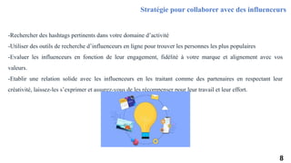 -Rechercher des hashtags pertinents dans votre domaine d’activité
-Utiliser des outils de recherche d’influenceurs en ligne pour trouver les personnes les plus populaires
-Evaluer les influenceurs en fonction de leur engagement, fidélité à votre marque et alignement avec vos
valeurs.
-Etablir une relation solide avec les influenceurs en les traitant comme des partenaires en respectant leur
créativité, laissez-les s’exprimer et assurez-vous de les récompenser pour leur travail et leur effort.
Stratégie pour collaborer avec des influenceurs
8
 