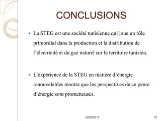 CONCLUSIONS
   La STEG est une société tunisienne qui joue un rôle
    primordial dans la production et la distribution de
    l’électricité et du gaz naturel sur le territoire tunisien.



   L’expérience de la STEG en matière d’énergie
    renouvelables montre que les perspectives de ce genre
    d’énergie sont prometteuses.



                               22/02/2013                         21
 