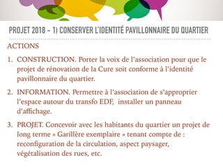 PROJET 2018 - 1) CONSERVER L’IDENTITÉ PAVILLONNAIRE DU QUARTIER
ACTIONS
1. CONSTRUCTION. Porter la voix de l’association pour que le
projet de rénovation de la Cure soit conforme à l’identité
pavillonnaire du quartier.
2. INFORMATION. Permettre à l’association de s’approprier
l’espace autour du transfo EDF, installer un panneau
d’aﬃchage.
3. PROJET. Concevoir avec les habitants du quartier un projet de
long terme « Garillère exemplaire » tenant compte de :
reconﬁguration de la circulation, aspect paysager,
végétalisation des rues, etc.
 