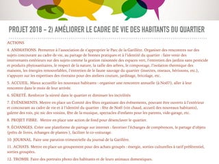 PROJET 2018 - 2) AMÉLIORER LE CADRE DE VIE DES HABITANTS DU QUARTIER
ACTIONS
4. ANIMATIONS. Permettre à l’association de s’approprier le Parc de la Garillère. Organiser des rencontres sur des
sujets concourant au cadre de vie, au partage de bonnes pratiques et à l’identité du quartier : faire venir des
intervenants extérieurs sur des sujets comme la gestion raisonnée des espaces vert, l’entretien des jardins sans pesticide
et produits phytosanitaires, le respect de la nature, la taille des arbres, le compostage, l’isolation thermique des
maisons, les énergies renouvelables, l’entretien de le faune sauvage du quartier (insectes, oiseaux, hérissons, etc.),
s’appuyer sur les expertises des riverains pour des ateliers couture, jardinage, bricolage, etc.
5. ACCUEIL. Mieux accueillir les nouveaux habitants : organiser une rencontre annuelle (à Noël?), aller à leur
rencontre dans le mois de leur arrivée.
6. SÛRETÉ. Renforcer la sûreté dans le quartier et diminuer les incivilités
7. ÉVÉNEMENTS. Mettre en place un Comité des fêtes organisant des événements, pouvant être ouverts à l’extérieur
et concourant au cadre de vie et à l’identité du quartier : fête de Noël (vin chaud, accueil des nouveaux habitants),
galette des rois, pic nic des voisins, fête de la musique, spectacles d’enfants pour les parents, vide-garage, etc.
8. PROJET FIBRE. Mettre en place une action de fond pour désenclaver le quartier.
9. ÉCHANGES. Créer une plateforme de partage sur internet : favoriser l’échanges de compétences, le partage d’objets
(prêts de livres, échanges de plantes ), faciliter le co-voiturage.
10. JOURNAL. Faire une parution trimestrielle du journal de la Garillère.
11. ACHATS. Mettre en place un groupement pour des achats groupés : énergie, sorties culturelles à tarif préférentiel,
sorties groupées.
12. TROMBI. Faire des portraits photo des habitants et de leurs animaux domestiques.
 