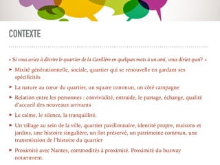 CONTEXTE
« Si vous aviez à décrire le quartier de la Garillère en quelques mots à un ami, vous diriez quoi? »
➤ Mixité générationnelle, sociale, quartier qui se renouvelle en gardant ses
spéciﬁcités
➤ La nature au cœur du quartier, un square commun, un côté campagne
➤ Relation entre les personnes : convivialité, entraide, le partage, échange, qualité
d’accueil des nouveaux arrivants
➤ Le calme, le silence, la tranquillité.
➤ Un village au sein de la ville, quartier pavillonnaire, identité propre, maisons et
jardins, une histoire singulière, un îlot préservé, un patrimoine commun, une
transmission de l’histoire du quartier
➤ Proximité avec Nantes, commodités à proximité. Proximité du busway
notamment.
 