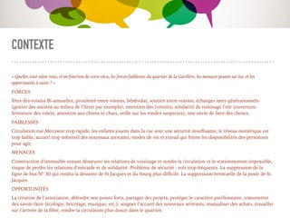 CONTEXTE
« Quelles sont selon vous, et en fonction de votre vécu, les forces-faiblesses du quartier de la Garillère, les menaces pesant sur lui, et les
opportunités à saisir ? »
FORCES
fêtes des voisins Bi-annuelles, proximité entre voisins, bénévolat, soutien entre voisins, échanges inter-générationnels
(goûter des anciens au milieu de l’hiver par exemple), entretien des trottoirs, solidarité de voisinage l’été (ouverture-
fermeture des volets, attention aux chiens et chats, veille sur les rondes suspectes), une envie de faire des choses,
FAIBLESSES
Circulation rue Mercoeur trop rapide, les enfants jouent dans la rue avec une sécurité insuﬃsante, le réseau numérique est
trop faible, accueil trop informel des nouveaux arrivants, modes de vie et travail qui freine les disponibilités des personnes
pour agir.
MENACES
Construction d’immeuble venant dénaturer les relations de voisinage et rendre la circulation et le stationnement impossible,
risque de perdre les relations d’entraide et de solidarité. Problème de sécurité : vols trop fréquents. La suppression de la
ligne de bus Nº 30 qui rendra la desserte de St Jacques et du bourg plus diﬃcile. La suppression éventuelle de la poste de St
Jacques.
OPPORTUNITÉS
La création de l’association, défendre nos points forts, partager des projets, protéger le caractère pavillonnaire, transmettre
des savoir-faire (écologie, bricolage, musique, etc.), soigner l’accueil des nouveaux arrivants, mutualiser des achats, travailler
sur l’arrivée de la ﬁbre, rendre la circulation plus douce dans le quartier,
 