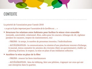 CONTEXTE
La priorité de l’association pour l’année 2018
« ce qui est le plus important pour l’association de la Garillère est ... »
➤ Structurer les relations entre habitants pour faciliter le mieux vivre ensemble
(entraide, convivialité, relationnel, fêtes, aides pour les courses, échanges de clé, vigilance
pendant les vacances, respect du stationnement, etc)
- FREINS : le temps, le nombre de personnes investies, l’individualisme
- ACCÉLÉRATEUR : la communication, la création d’une plateforme internet d’échange,
le journal, mieux connaître les attentes des riverains (faire un questionnaire), établir un
planning d’actions, le respect, la mise en place d’une médiation collective
➤ Accélérer la mise en place de la ﬁbre
- FREINS : trouver les bons interlocuteurs
- ACCÉLÉRATEUR : faire du lobbying, faire une pétition, s’appuyer sur ceux qui ont
une entreprise dans le quartier.
 