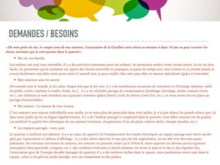DEMANDES / BESOINS
« De mon point de vue, et compte tenu de mes attentes, l’association de la Garillère aura réussi sa mission si dans 10 ans on peut raconter les
choses suivantes qui se sont passées dans le quartier».
Ma vie, ma famille
Les enfants ont joué tous ensemble, il y a des activités communes pour les enfants, les personnes seules vivent moins seules, la vie est plus
facile, les personnes qui le voulaient ont appris des choses nouvelles et pratiques, je passe du temps avec mes voisins et j’y prends plaisir, je
trouve facilement une baby-sitter pour sortir le samedi soir, je peux vieillir chez moi sans aller en maison spécialisée (grâce à l’entraide)
Mes relations avec les autres
On connaît tout le monde, je les salue chaque fois que je les vois, il y a de nombreuses occasions de rencontre et d’échange (plantes, taille
de jardin, outils, machine à coudre, livres, etc.) , il y a un véritable partage de connaissances (jardinage, bricolage, atelier couture-tricot,
etc.), ces relations se sont étendues aux quartiers riverains (place liberté, école du Douet, Lion d’or, etc.), et nous avons mis en place un
partage d’automobiles,
Ma maison / la maison de mes voisins
C’est toujours une maison individuelle avec jardin, je ne mets plus de pesticides dans mon jardin, je n’ai pas abattu les grands arbres que j’ai
dans mon jardin (je les ai élagué régulièrement), il y a de l’habitat partagé et coopératif dans le quartier, mon débit internet est de qualité,
j’ai amélioré la qualité bio-climatique de ma maison (isolation, récupération d’eau de pluie, toilette sèche, énergie durable, etc.)
Les espaces partagés : rues, parc
Le quartier a renforcé son identité, il y a au cœur du quartier (à l’emplacement du transfo électrique) un espace partagé avec micro-jardin
géré par l’association et tableau d’aﬃchage , il y a des arbres dans les 4 rues qui ont été végétalisées, on est allé vers des rues quasi-
piétonnes, les riverains ont moins de voitures, les voitures ne peuvent rouler qu’à 10 km/h, notre quartier est devenu un eco-quartier
exemplaire (zéro pesticide, compost, etc.), des vendeurs itinérants à cheval viennent me livrer le pain et le lait et des légumes bio,
l’association gère de l’énergie durable partagée du quartier, il y a des toilettes sèches dans le square, nous produisons notre miel dans le
square, celui-ci est géré en jardin partagé, avec un composteur et des poules.
 