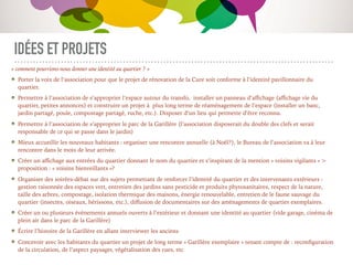 IDÉES ET PROJETS
« comment pourrions-nous donner une identité au quartier ? »
Porter la voix de l’association pour que le projet de rénovation de la Cure soit conforme à l’identité pavillonnaire du
quartier.
Permettre à l’association de s’approprier l’espace autour du transfo, installer un panneau d’aﬃchage (aﬃchage vie du
quartier, petites annonces) et construire un projet à plus long terme de réaménagement de l’espace (installer un banc,
jardin partagé, poule, compostage partagé, ruche, etc.). Disposer d’un lieu qui permette d’être reconnu.
Permettre à l’association de s’approprier le parc de la Garillère (l’association disposerait du double des clefs et serait
responsable de ce qui se passe dans le jardin)
Mieux accueillir les nouveaux habitants : organiser une rencontre annuelle (à Noël?), le Bureau de l’association va à leur
rencontre dans le mois de leur arrivée.
Créer un aﬃchage aux entrées du quartier donnant le nom du quartier et s’inspirant de la mention « voisins vigilants » >
proposition : « voisins bienveillants »?
Organiser des soirées-débat sur des sujets permettant de renforcer l’identité du quartier et des intervenants extérieurs :
gestion raisonnée des espaces vert, entretien des jardins sans pesticide et produits phytosanitaires, respect de la nature,
taille des arbres, compostage, isolation thermique des maisons, énergie renouvelable, entretien de le faune sauvage du
quartier (insectes, oiseaux, hérissons, etc.), diﬀusion de documentaires sur des aménagements de quartier exemplaires.
Créer un ou plusieurs événements annuels ouverts à l’extérieur et donnant une identité au quartier (vide garage, cinéma de
plein air dans le parc de la Garillère)
Écrire l’histoire de la Garillère en allant interviewer les anciens
Concevoir avec les habitants du quartier un projet de long terme « Garillère exemplaire » tenant compte de : reconﬁguration
de la circulation, de l’aspect paysager, végétalisation des rues, etc
 