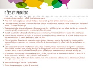 IDÉES ET PROJETS
« comment pourrions-nous améliorer le cadre de vie des habitants du quartier ? »
Projet ﬁbre : mettre en place une action de fond pour désenclaver le quartier : pétition, interventions, presse.
Créer une plateforme de partage sur internet : favoriser l’échanges de compétences, le partage d’objets (prêts de livres, échanges de
plantes ), faciliter le co-voiturage
Organiser du covoiturage au sein du quartier : faire des courses, aller à la déchèterie, faire une ballade, aller à la gare, emmener les
personnes âgées à la mer, emmener les personnes âgées faire des courses
Aller à la rencontre des habitants de la Garillère avec un questionnaire permettant d’identiﬁer les besoins et les compétences.
Faire une parution trimestrielle du journal de la Garillère : y insérer une rubrique enfants, infos du quartier, utiliser le journal du
quartier pour diﬀuser les bonnes pratiques des uns et des autres
Créer un comité des fêtes avec pour mission d’organiser plusieurs événements annuels : fête de Noël (vin chaud, accueil des
nouveaux habitants), galette des rois, pic nic des voisins, fête de la musique, amener les enfants à faire des spectacles pour les
parents.
Créer une rencontre mensuelle entre habitants sur le partage de bonnes pratiques et reposant sur les expertises des riverains :
atelier couture, travail de l’osier, jardinage, bricolage, etc. Se rapprocher d’association comme la coopérative énergie. Intervenir
auprès des centres sociaux et culturels voisins (allée verte?) pour s’appuyer sur leur savoir-faire (échanges, jardinage, etc
Mettre en place un groupement pour des achats groupés : énergie, broyeuse (pour se dispenser d’aller déposer en déchèterie les
déchets verts),sorties culturelles à tarif préférentiel, sorties groupées.
Faire des portraits photo des habitants et créer une expo photo et/ou un album des habitants, faire un trombinoscope, faire un
album des animaux du quartier
Relancer le pédibus pour aller vers l’école du Douet.
Obtenir du sponsoring pour certaines de nos actions
 