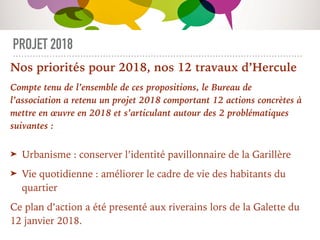 PROJET 2018
Nos priorités pour 2018, nos 12 travaux d’Hercule
Compte tenu de l’ensemble de ces propositions, le Bureau de
l’association a retenu un projet 2018 comportant 12 actions concrètes à
mettre en œuvre en 2018 et s’articulant autour des 2 problématiques
suivantes :
➤ Urbanisme : conserver l’identité pavillonnaire de la Garillère
➤ Vie quotidienne : améliorer le cadre de vie des habitants du
quartier
Ce plan d’action a été presenté aux riverains lors de la Galette du
12 janvier 2018.
 