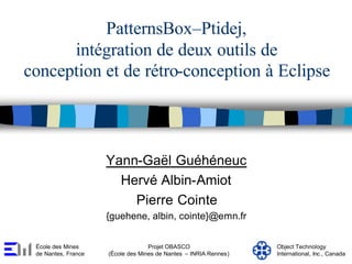 PatternsBox–Ptidej,
      intégration de deux outils de
conception et de rétro-conception à Eclipse



                     Yann-Gaël Guéhéneuc
                       Hervé Albin-Amiot
                         Pierre Cointe
                     {guehene, albin, cointe}@emn.fr


 École des Mines                   Projet OBASCO                  Object Technology
 de Nantes, France   (École des Mines de Nantes – INRIA Rennes)   International, Inc., Canada
 