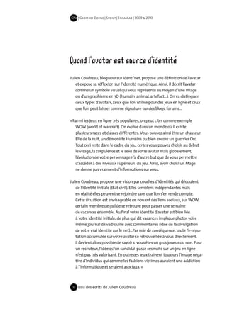 IDN | Geoffrey Dorne | Sprint | EnsadLab | 2009 & 2010




Quand l'avatar est source d'identité
Julien Coudreau, blogueur sur Identi’net, propose une définition de l’avatar
    et expose sa réflexion sur l’identité numérique. Ainsi, il décrit l’avatar
    comme un symbole visuel qui vous représente au moyen d’une image
    ou d’un graphisme en 3D (humain, animal, artefact…). On va distinguer
    deux types d’avatars, ceux que l’on utilise pour des jeux en ligne et ceux
    que l’on peut laisser comme signature sur des blogs, forums…

« Parmi les jeux en ligne très populaires, on peut citer comme exemple
   WOW (world of warcraft). On évolue dans un monde où il existe
   plusieurs races et classes différentes. Vous pouvez ainsi être un chasseur
   Elfe de la nuit, un démoniste Humains ou bien encore un guerrier Orc.
   Tout ceci reste dans le cadre du jeu, certes vous pouvez choisir au début
   le visage, la corpulence et le sexe de votre avatar mais globalement,
   l’évolution de votre personnage n’a d’autre but que de vous permettre
   d’accéder à des niveaux supérieurs du jeu. Ainsi, avoir choisi un Mage
   ne donne pas vraiment d’informations sur vous.

Julien Coudreau, propose une vision par couches d’identités qui découlent
    de l’identité initiale (Etat civil). Elles semblent indépendantes mais
    en réalité elles peuvent se rejoindre sans que l’on s’en rende compte.
    Cette situation est envisageable en nouant des liens sociaux, sur WOW,
    certain membre de guilde se retrouve pour passer une semaine
    de vacances ensemble. Au final votre identité d’avatar est bien liée
    à votre identité initiale, de plus qui dit vacances implique photos voire
    même journal de vadrouille avec commentaires (idée de la divulgation
    de votre vrai identité sur le net)…Par voie de conséquence, toute l’e-répu-
    tation accumulée sur votre avatar se retrouve liée à vous directement.
    Il devient alors possible de savoir si vous êtes un gros joueur ou non. Pour
    un recruteur, l’idée qu’un candidat passe ces nuits sur un jeu en ligne
    n’est pas très valorisant. En outre ces jeux trainent toujours l’image néga-
    tive d’individus qui comme les fashions victimes auraient une addiction
    à l’informatique et seraient asociaux. »



 11   Issu des écrits de Julien Coudreau
 