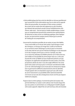 IDN | Geoffrey Dorne | Sprint | EnsadLab | 2009 & 2010




« Cette problématique des liens entre les identités se retrouve pareillement
   pour second life et là les informations que l’on en retire ont la capacité
   d’être très personnelles. Par exemple sur flickr certain y mettent
   des screens de leur avatar dans des apparences ou des situations
   qui induisent des penchants sexuels comme l’exhibitionnisme, féti-
   chisme, sado maso… Tout ceci peut se révéler problématique, surtout
   que ces comportements peuvent être seulement des représentations
   de fantasmes ou bien encore un challenge graphique. Dans l’optique
   du pire, ceci pourrait être analysé comme n’étant que le sommet
   de l’iceberg de vrai comportement.

Concernant les évolutions possibles de son avatar on peut citer Weblin,
  il vous rend visible sur le net par votre avatar, il peut bouger et avoir
  des mimiques, ce n’est pas une image fixe. La toile se transforme
  en un immense univers d’échanges ou chacun peut se rencontrer
  sur les sites internet sans qu’une interface de dialogue ne soit nécessaire
  sur le site à l’origine comme pour un forum. Exemple, vous allez
  sur un site et les utilisateurs de Weblin présents sur le même site vous
  sont visibles et il est possible de communiquer avec eux. Le lien avec
  Second Life se fait car Weblin est tout simplement présent sur le jeu
  et propose une application de duplication de votre avatar, c’est-à-dire
  par plusieurs photos de celui-ci sous des angles différents. Par consé-
  quent votre avatar sort du jeu pour se retrouver concrètement visible
  sur le net. Cette technologie ouvre encore plus les champs de la réputa-
  tion en gommant les différents cloisonnements entre les identités.
  Il faudra ajouter alors à la réputation acquis par le jeu celle venant
  du net et inversement. Les possibilités d’être clairement identifié
  s’en trouve accrues avec des conséquences encore une fois pas toujours
  réellement analysées.

Toujours dans la même optique, il convient de parler de Gravatar. Cela
   permet d’attribuer un avatar à votre adresse mail. Ensuite chaque fois
   que vous postez un commentaire sur un blog (ayant installé le plugin)
   votre avatar apparaît. L’objectif de cet outil serait (aux dires de Gravatar)




 12
 