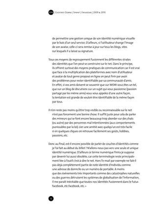 IDN | Geoffrey Dorne | Sprint | EnsadLab | 2009 & 2010




      de permettre une gestion unique de son identité numérique visuelle
      par le bais d’un seul service. D’ailleurs, si l’utilisateur change l’image
      de son avatar, celle-ci sera remise à jour sur tous les blogs, sites
      sur lesquels il a laissé sa signature.

Tous ces moyens de regroupement fusionnent les différentes strates
   des identités que l’on peut se construire sur le net. Dans le principe,
   ils offrent surtout des moyens pratiques de communication car il est vrai
   que face à la multiplication des plateformes avec nom d’utilisateur
   et avatar de tout genre proposé en ligne on peut finir par avoir
   des problèmes pour rester identifiable par sa communauté d’amis.
   En effet, si vos amis doivent se souvenir que sur WOW vous êtes un tel,
   que sur un blog de discutions sur un sujet qui vous passionne (passion
   partagé par les même amis) vous vous appelez d’une autre façon,
   la tentation est grande de vouloir être identifiable de la même façon
   par tous.

Il n’en reste pas moins qu’être trop visible ou reconnaissable sur le net
    n’est pas forcement une bonne chose. Il suffit juste pour cela de parler
    des mineurs qui se font encore beaucoup trop aborder sur des chats
    (ou autre) par des personnes mal intentionnées (aux comportements
    punissables par la loi). Lier une amitié avec quelqu’un est très facile
    si en quelques cliques on retrouve facilement ses goûts, hobbies,
    passions, etc.

Donc au final, est-il encore possible de parler de couches d’identités comme
  je l’ai fait au début du billet ? N’allons-nous pas vers une seule et unique
  identité numérique. D’ailleurs ce terme numérique finira je suppose
  par devenir lui aussi obsolète, car cette terminologie reste principale-
  ment liée à l’outil c’est-à-dire le net. Hors l’e-mail par exemple ne fait-il
  pas déjà complètement partie de note identité d’individu comme
  une adresse de domicile ou un numéro de portable. A moins
  que des évènements très importants comme des catastrophes naturelles
  ou des guerres détruisent les systèmes de globalisation de l’information,
  il me paraît inévitable que toutes nos identités fusionnent dans le futur.
  facebook, etc.facebook, etc. »



 13
 