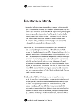 IDN | Geoffrey Dorne | Sprint | EnsadLab | 2009 & 2010




Une extention de l'identité
« L’extension de l’Internet aux réseaux domestiques et mobiles, la multi-
      plication des formes et modes de connexion, l’indépendance croissante
      entre accès, terminal et localisation, fera de la personne le principal point
      de convergence des réseaux et services. Margarita Pérez-García, cher-
      cheur en sciences de l’éducation décrit ainsi la question de l’identité
      de l’individu, de sa traduction numérique et de la manière dont
      la personne utilise, contrôle et communique (ou non) son identité
      et les attributs associés devient donc essentielle.


Depuis près de 5 ans, l’identité numérique est au coeur des réflexions
      des acteurs publics, privés et civils, qui ont mobilisés leurs efforts
      en vue de résoudre les questions sociales, éthiques, juridiques et techno-
      logiques permettant, à tout citoyen, l’adoption progressive d’une iden-
      tité dans le cyberespace. Cependant, l’adoption de l’identité numérique
      est encore incertaine. La question est complexe et bien que reconnue
      d’intérêt général, elle soulève de nombreux débats, parmi lesquels
      se trouvent les problèmes d’identification et d’authentification, d’ano-
      nymat, de pseudonymat, des identités virtuelles ou alternatives, d’inte-
      ropérabilité des identifiants numériques, de sécurité et de protection
      des données personnelles et enfin des libertés et des droits de l’homme
      dans le monde numérique.


Née de la nécessité d’identifier les personnes dans le cyberespace
      et de sécuriser leurs interactions à des fins transactionnelles, l’identité
      numérique peut être définie selon une approche socio-psychologique
      ou selon une approche procédurale ou fonctionnelle. D’un point
      de vue procédural, celle-ci se définit comme un ensemble limité
      de caractéristiques ou d’attributs obéissants à des nécessités fonction-
      nelles d’un contexte donné : économique, juridique ou sociopolitique
      (e.g. certificat électronique crypté contenant nom, prénom et nº fiscal




 16    Issu des écrits de Margarita Pérez-García
 