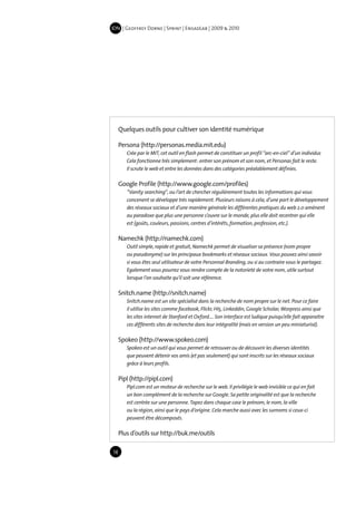 IDN | Geoffrey Dorne | Sprint | EnsadLab | 2009 & 2010




     Quelques outils pour cultiver son identité numérique

     Persona (http://personas.media.mit.edu)
        Crée par le MIT, cet outil en flash permet de constituer un profil “arc-en-ciel” d’un individus
        Cela fonctionne très simplement : entrer son prénom et son nom, et Personas fait le reste.
        Il scrute le web et entre les données dans des catégories préalablement définies.

     Google Profile (http://www.google.com/profiles)
        “Vanity searching“, ou l’art de chercher régulièrement toutes les informations qui vous
        concenent se développe très rapidement. Plusieurs raisons à cela, d’une part le développement
        des réseaux sociaux et d’une manière générale les différentes pratiques du web 2.0 amènent
        au paradoxe que plus une personne s’ouvre sur le monde, plus elle doit recentrer qui elle
        est (goûts, couleurs, passions, centres d’intérêts, formation, profession, etc.).

     Namechk (http://namechk.com)
        Outil simple, rapide et gratuit, Namechk permet de visualiser sa présence (nom propre
        ou pseudonyme) sur les principaux bookmarks et réseaux sociaux. Vous pouvez ainsi savoir
        si vous êtes seul utilisateur de votre Personnal Branding, ou si au contraire vous le partagez.
        Egalement vous pourrez vous rendre compte de la notorieté de votre nom, utile surtout
        lorsque l’on souhaite qu’il soit une référence.

     Snitch.name (http://snitch.name)
        Snitch.name est un site spécialisé dans la recherche de nom propre sur le net. Pour ce faire
        il utilise les sites comme facebook, Flickr, HI5, Linkeddin, Google Scholar, Worpress ainsi que
        les sites internet de Stanford et Oxford…. Son interface est ludique puisqu’elle fait apparaitre
        ces différents sites de recherche dans leur intégralité (mais en version un peu miniaturisé).

     Spokeo (http://www.spokeo.com)
        Spokeo est un outil qui vous permet de retrouver ou de découvrir les diverses identités
        que peuvent détenir vos amis (et pas seulement) qui sont inscrits sur les réseaux sociaux
        grâce à leurs profils.

     Pipl (http://pipl.com)
        Pipl.com est un moteur de recherche sur le web. Il privilégie le web invisible ce qui en fait
        un bon complément de la recherche sur Google. Sa petite originalité est que la recherche
        est centrée sur une personne. Tapez dans chaque case le prénom, le nom, la ville
        ou la région, ainsi que le pays d’origine. Cela marche aussi avec les surnoms si ceux-ci
        peuvent être décomposés.

     Plus d’outils sur http://buk.me/outils

18
 
