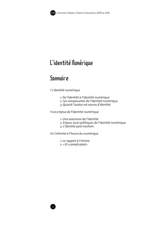 IDN | Geoffrey Dorne | Sprint | EnsadLab | 2009 & 2010




L'identité Numérique
Sommaire
I L’identité numérique

	           1. De l’identité à l’identité numérique
	           2. Les composantes de l’identité numérique
	           3. Quand l’avatar est source d’identité

II Les enjeux de l’identité numérique

	           1. Une extension de l’identité
	           2. Enjeux socio politiques de l’identité numérique
	           3. L’identité post-mortem

III L’intimité à l’heure du numérique

	           1. Le rapport à l’intime
	           2. « It’s complicated »




     2
 