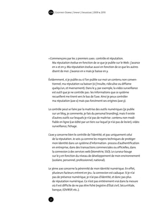 IDN | Geoffrey Dorne | Sprint | EnsadLab | 2009 & 2010




« Commençons par les 2 premiers axes : contrôle et réputation.
   Ma réputation évolue en fonction de ce que je publie sur le Web : j’avance
   en x et en y. Ma réputation évolue aussi en fonction de ce que les autres
   disent de moi : j’avance en x mais je baisse en y.

Évidemment, si je publie ou si l’on publie sur moi un contenu non conven-
   tionnel, ma réputation va baisser (si j’insulte, ridiculise ou diffame
   quelqu’un, et inversement). Dans le y, par exemple, la vidéo surveillance
   est outil que je ne contrôle pas : les informations que ce système
   recueillent me tirent vers le bas de l’axe. Ainsi je peux contrôler
   ma réputation (axe x) mais pas forcément ses origines (axe y).

Le contrôle peut se faire par la maitrise des outils numériques (je publie
   sur un blog, je commente, je fais du personal branding), mais il existe
   d’autres outils sur lesquels je n’ai pas de maitrise : contenu non modi-
   fiable en ligne (car édité par un tiers sur lequel je n’ai pas de levier), vidéo
   surveillance, fichage.

L’axe y concerne bien le contrôle de l’identité, et pas uniquement celui
    de la réputation. Je vois ça comme les moyens techniques de protéger
    mon identité dans un système d’information : process d’authentification
    en entreprise, dans des transactions commerciales ou officielles, dans
    la connexion à des services web (biométrie, SSO). Le curseur bouge
    sur le y en fonction du niveau de développement de mon environnement
    (scolaire, personnel, professionnel, national).

Le 3ème axe concerne la pérennité de mon identité numérique. En effet,
   plusieurs facteurs entrent en jeu : la connexion est caduque. Si je n’ai
   pas de présence numérique, je n’ai pas d’identité, et donc pas plus
   de réputation numérique. Ce n’est pas entièrement vrai dans la mesure
   où il est difficile de ne pas être fiché (registre d’État civil, Sécu+Vitale,
   banque, EDVIRSP, etc..).


 21
 