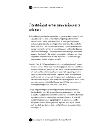 IDN | Geoffrey Dorne | Sprint | EnsadLab | 2009 & 2010




L'identité post mortem ou la redécouverte
de la mort
Andrew Ramadge a établi un rapport sur ce qui arrive à vos e-mails lorsque
  vous décédez. Google et Microsoft ont une politique de maintien
  de vos données même après votre décès, ils envisagent également
  de laisser votre votre plus proche parent ou l’exécuteur de votre testa-
  ment avoir accès à vos e-mails. Contrairement à une boîte à chaussures
  dans un grenier, les services de webmail peuvent contenir des dizaines
  de milliers de messages. Un exemple avec Gmail de Google, les données
  peuvent aller jusqu’à 7 Go - soit environ 70.000 e-mails avec une image
  de petite ou moyenne taille attachés à chacune. Et tous les messages
  que vous avez écrit ou reçu sont archivés.

Quand il s’agit de l’effacement des données, Hotmail de Microsoft suppri-
  mera un compte si il est inactif pendant 270 jours, alors que Gmail laisse
  la responsabilité aux parents proches. Sur les trois premiers fournisseurs
  d’e-mail, seul Yahoo! refuse de fournir les e-mails à quiconque même
  après qu’un utilisateur soit décédé. Un proche parent peut demander
  que le compte soit fermé, mais il ne peut y avoir accès. Le porte-parole
  de Yahoo a déclaré que la seule exception à cette règle serait en cas d’une
  execution testamentaire (si l’utilisateur a spécifié dans son testament
  quelle personne pourrait avoir accès à ses e-mails).

Le sujet a également posé problème pour les sites de réseaux sociaux
    Facebook et MySpace. Plusieurs millions de personnes sont inscrites
    à ces sites. Facebook a récemment médiatisé une nouvelle fonctionnalité
    appelée «commémoration» qui permet aux utilisateurs de la famille
    des défunts de conserver la page de profil de la personne décédée
    en ligne comme un hommage virtuel. MySpace, d’autre part précise
    qu’il aborde la question de l’accès des familles aux données sensibles
    au cas par cas.




 23   Issu des écrits de Dominique Wolton & Pascal Thoniel
 