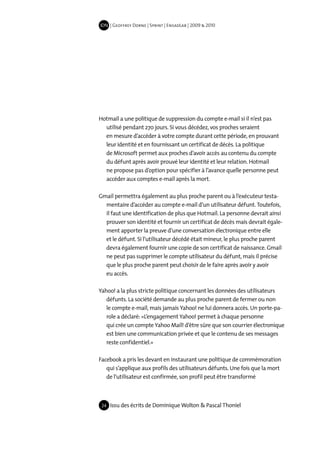IDN | Geoffrey Dorne | Sprint | EnsadLab | 2009 & 2010




Hotmail a une politique de suppression du compte e-mail si il n’est pas
  utilisé pendant 270 jours. Si vous décédez, vos proches seraient
  en mesure d’accéder à votre compte durant cette période, en prouvant
  leur identité et en fournissant un certificat de décès. La politique
  de Microsoft permet aux proches d’avoir accès au contenu du compte
  du défunt après avoir prouvé leur identité et leur relation. Hotmail
  ne propose pas d’option pour spécifier à l’avance quelle personne peut
  accéder aux comptes e-mail après la mort.

Gmail permettra également au plus proche parent ou à l’exécuteur testa-
  mentaire d’accéder au compte e-mail d’un utilisateur défunt. Toutefois,
  il faut une identification de plus que Hotmail. La personne devrait ainsi
  prouver son identité et fournir un certificat de décès mais devrait égale-
  ment apporter la preuve d’une conversation électronique entre elle
  et le défunt. Si l’utilisateur décédé était mineur, le plus proche parent
  devra également fournir une copie de son certificat de naissance. Gmail
  ne peut pas supprimer le compte utilisateur du défunt, mais il précise
  que le plus proche parent peut choisir de le faire après avoir y avoir
  eu accès.

Yahoo! a la plus stricte politique concernant les données des utilisateurs
   défunts. La société demande au plus proche parent de fermer ou non
   le compte e-mail, mais jamais Yahoo! ne lui donnera accès. Un porte-pa-
   role a déclaré: «L’engagement Yahoo! permet à chaque personne
   qui crée un compte Yahoo Mail! d’être sûre que son courrier électronique
   est bien une communication privée et que le contenu de ses messages
   reste confidentiel.»

Facebook a pris les devant en instaurant une politique de commémoration
   qui s’applique aux profils des utilisateurs défunts. Une fois que la mort
   de l’utilisateur est confirmée, son profil peut être transformé



 24   Issu des écrits de Dominique Wolton & Pascal Thoniel
 