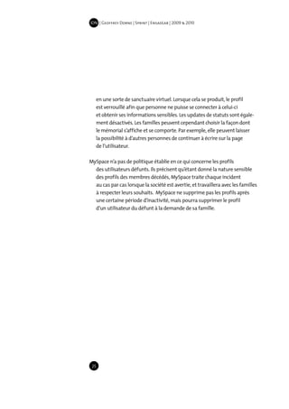 IDN | Geoffrey Dorne | Sprint | EnsadLab | 2009 & 2010




      en une sorte de sanctuaire virtuel. Lorsque cela se produit, le profil
      est verrouillé afin que personne ne puisse se connecter à celui-ci
      et obtenir ses informations sensibles. Les updates de statuts sont égale-
      ment désactivés. Les familles peuvent cependant choisir la façon dont
      le mémorial s’affiche et se comporte. Par exemple, elle peuvent laisser
      la possibilité à d’autres personnes de continuer à écrire sur la page
      de l’utilisateur.

MySpace n’a pas de politique établie en ce qui concerne les profils
  des utilisateurs défunts. Ils précisent qu’étant donné la nature sensible
  des profils des membres décédés, MySpace traite chaque incident
  au cas par cas lorsque la société est avertie, et travaillera avec les familles
  à respecter leurs souhaits. MySpace ne supprime pas les profils après
  une certaine période d’inactivité, mais pourra supprimer le profil
  d’un utilisateur du défunt à la demande de sa famille.




 25
 