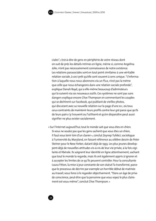 IDN | Geoffrey Dorne | Sprint | EnsadLab | 2009 & 2010




   ciales“, c’est-à-dire de gens en périphérie de votre réseau dont
   on suit de près les détails intimes en ligne, même si, comme Angelina
   Jolie, n’ont pas nécessairement connaissance de notre existence.
   Les relations parasociales sont en tout point similaires à une véritable
   relation sociale, à ceci prêt qu’elle sont souvent à sens unique. “L’informa-
   tion à laquelle nous nous abonnons via un flux, n’est pas la même
   que celle que nous échangeons dans une relation sociale profonde”,
   explique Danah Boyd, qui a elle-même beaucoup d’admirateurs
   qui la suivent via ces nouveaux outils. Ces systèmes ne sont pas sans
   dangers explique encore Clive Thompson en commentant les couples
   qui se déchirent sur Facebook, qui publiant de vieilles photos,
   qui discutant avec sa nouvelle relation sur la page d’une ex ; où tous
   ceux contraints de maintenir leurs profils contre leur gré parce que 90 %
   de leurs pairs s’y trouvent ou l’utilisent et qu’en disparaître peut aussi
   signifier ne plus exister socialement.

« Sur l’internet aujourd’hui, tout le monde sait que vous êtes en chien.
   Si vous ne voulez pas que les gens sachent que vous êtes un chien,
   il faut vous tenir loin d’un clavier », conclut Zeynep Tufekci, sociologue
   à l’université du Maryland, en faisant référence au célèbre dessin de Peter
   Steiner pour le New Yorker, datant déjà de 1993. Les plus jeunes dévelop-
   pent déjà de nouvelles attitudes vis-à-vis de leur vie privée, à la fois vigi-
   lante et libérale. Ils soignent leur identité en ligne attentivement, sachant
   que tout le monde la regarde, mais ils ont également appris à ignorer et
   à accepter les limites de ce qu’ils peuvent contrôler. Pour la consultante
   Laura Fitton, la mise à jour constante de son statut l’a transformé, parce
   que le processus de décrire par exemple un horrible début de matinée
   au travail, vous force à le regarder objectivement. “Dans un âge de prise
   de conscience, peut-être que la personne que vous voyez le plus claire-
   ment est vous-même”, conclut Clive Thompson. »




 28
 