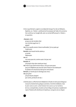 IDN | Geoffrey Dorne | Sprint | EnsadLab | 2009 & 2010




C’est ce que Romain a appris à ses dépends lorsque l’un de ses followers,
   Baptiste, un « flasher » professionnel lui propose de l’aide et la conversa-
   tion continue sur Google talk, voici un extrait diffusé par le « flasher »
   en question :

« Romain: nickel
   jai pas envi de me faire chier
   100 c’est bien payé non ? :)
   paypal
me: t’es en quelle année à I’écoIe multimédia ? j’ai un pote qui
   l’a fait aussi
Romain: tout travail mérite salaire :p
   3e année
   Webmaster
me: ok
   100 euros pour les 7 anims ouais c‘est pas mal
Romain: ok
   j’ai jusqu’à 11h30 donc tarde pas trop :)
me: mais ce qui serait encore mieux, c’est 300 euros pour
   que je ne téléphone pas tout de suite à I’écoIe en leur balançant
   les photos et le résumé du chat qu’on vient d’avoir.
Romain: ça marche pas le chantage avec moi :)
me: pas grave
   j’ai pas besoin c|’argent
   par contre, j’ai besoin de Iulz. »

L’interlocuteur a effectivement téléphoné à l’école et notre jeune blogueur
    encourt certainement quelques sanctions. C’est fort embêtant, mais
    le pire reste à venir: cette histoire fut suivie sur les twitters
    de nos 2 compatriotes, ensuite sur leurs blogs et la presse a rapidement
    repris l’histoire afin d’enfoncer le bad-buzz. Lorsqu’on est un citoyen



 31
 
