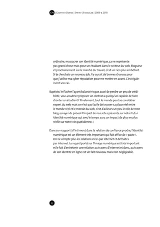IDN | Geoffrey Dorne | Sprint | EnsadLab | 2009 & 2010




   ordinaire, massacrer son identité numérique, ça ne représente
   pas grand chose mais pour un étudiant dans le secteur du web, blogueur
   et prochainement sur le marché du travail, c’est un rien plus embêtant.
   Si je cherchais un nouveau job, il y aurait de bonnes chances pour
   que j’utilise ma cyber réputation pour me mettre en avant. C’est égale-
   ment son cas.

Baptiste, le flasher l’ayant balancé risque aussi de perdre un peu de crédi-
  bilité, vous voudriez proposer un contrat à quelqu’un capable de faire
  chanter un étudiant ? Finalement, tout le monde peut se considérer
  expert du web mais ce n’est pas facile de trouver sa place réel entre
  le monde réel et le monde du web, c’est d’ailleurs un peu le rôle de mon
  blog, essayer de prévoir l’impact de nos actes présents sur notre futur
  identité numérique qui avec le temps aura un impact de plus en plus
  réelle sur notre vie quotidienne. »

Dans son rapport à l’intime et dans la relation de confiance proche, l’identité
  numérique est un élément très important qui fait office de « pacte ».
  On ne compte plus les relations crées par internet et détruites
  par internet. Le regard porté sur l’image numérique est très important
  et le fait d’entretenir une relation au travers d’internet et donc, au travers
  de son identité en ligne est un fait nouveau mais non négligeable.




 32
 