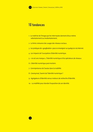 IDN | Geoffrey Dorne | Sprint | EnsadLab | 2009 & 2010




10 tendances

1 - La maîtrise de l’image que les internautes donnent d’eux même
    volontairement ou involontairement.

2 - La forte croissance des usages des réseaux sociaux.

3 - Les pratiques de « googlisation » pour se renseigner sur quelqu’un via internet.

4 - Les impacts de l’usurpation d’identité numérique.

5 - « Je est une marque », l’identité numérique et les opérateurs de réseaux.

6 - L’identité numérique post-mortem.

7 - L’omniprésence de l’avatar dans la mobilité.

8 - L’anonymat, l’avenir de l’identité numérique ?

9 - Agrégateurs d’identité versus moteurs de recherche d’identité.

10 - La mobilité pour étendre l’exposition de son identité.




 34
 