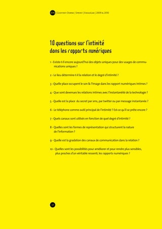 IDN | Geoffrey Dorne | Sprint | EnsadLab | 2009 & 2010




10 questions sur l'intimité
dans les rapports numériques
1 - Existe-t-il encore aujourd’hui des objets uniques pour des usages de commu-
     nications uniques ?

2 - Le lieu détermine-t-il la relation et le degré d’intimité ?

3 - Quelle place occupent le son & l’image dans les rapport numériques intimes ?

4 - Que sont devenues les relations intimes avec l’instantanéité de la technologie ?

5 - Quelle est la place du secret par sms, par twitter ou par message instantanée ?

6 - Le téléphone comme outil principal de l’intimité ? Est-ce qu’il se prête encore ?

7 - Quels canaux sont utilisés en fonction de quel degré d’intimité ?

8 - Quelles sont les formes de représentation qui structurent la nature
    de l’information ?

9 - Quelle est la gradation des canaux de communication dans la relation ?

10 - Quelles sont les possibilités pour améliorer et pour rendre plus sensibles,
     plus proches d’un véritable ressenti, les rapports numériques ?




 37
 
